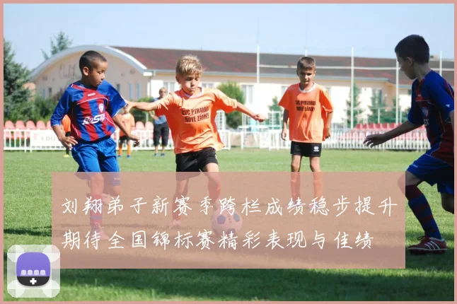 刘翔弟子新赛季跨栏成绩稳步提升期待全国锦标赛精彩表现与佳绩