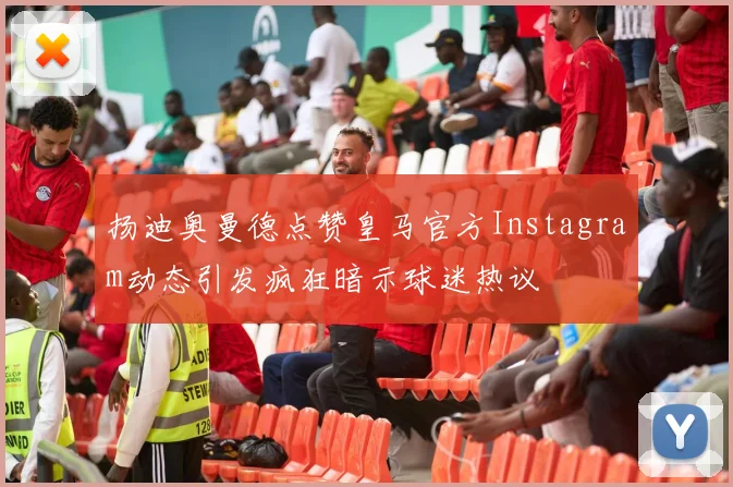 扬迪奥曼德点赞皇马官方Instagram动态引发疯狂暗示球迷热议