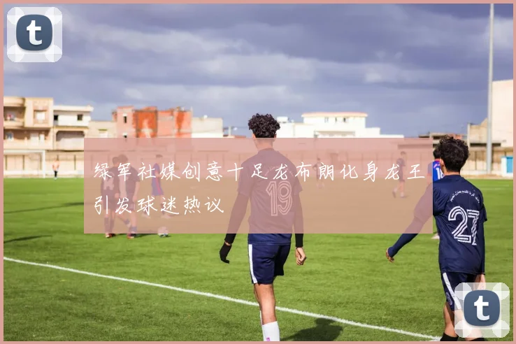 绿军社媒创意十足龙布朗化身龙王引发球迷热议