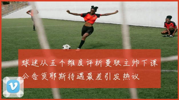 球迷从五个维度评析曼联主帅下课公告莫耶斯待遇最差引发热议