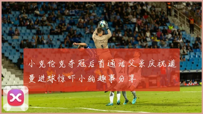 小克伦克夺冠后首通话父亲庆祝道曼进球惊吓小狗趣事分享
