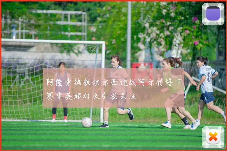 阿隆索执教切尔西迎战阿尔特塔下赛季英超对决引发关注