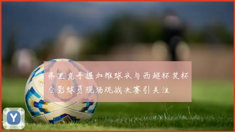 弗里克手握加维球衣与西超杯奖杯合影球员现场观战决赛引关注
