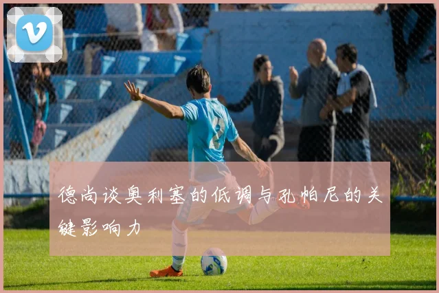 德尚谈奥利塞的低调与孔帕尼的关键影响力