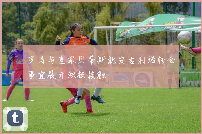 罗马与皇家贝蒂斯就安吉利诺转会事宜展开积极接触