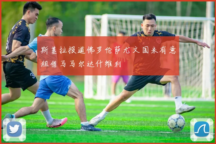 斯基拉报道佛罗伦萨尤文国米有意租借马马尔达什维利