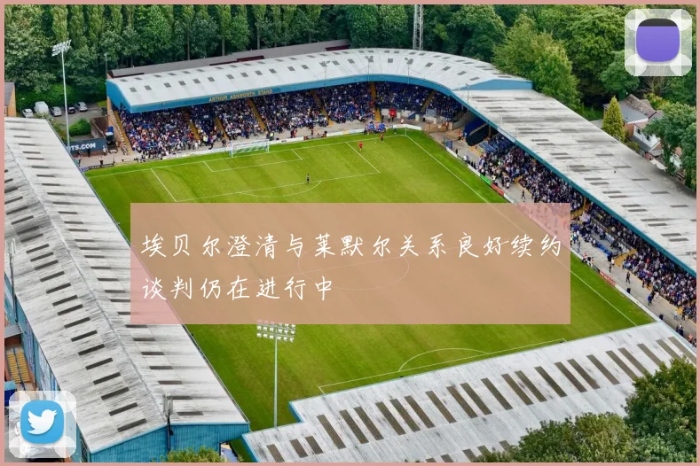埃贝尔澄清与莱默尔关系良好续约谈判仍在进行中