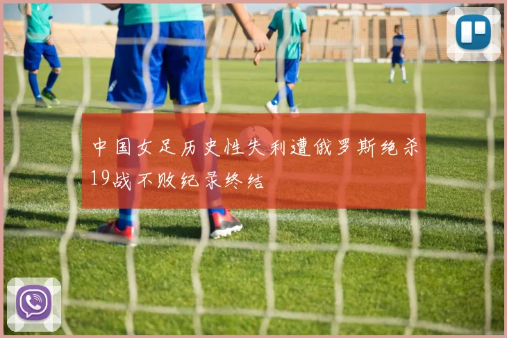 中国女足历史性失利遭俄罗斯绝杀19战不败纪录终结