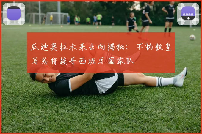 瓜迪奥拉未来去向揭秘：不执教皇马或将接手西班牙国家队