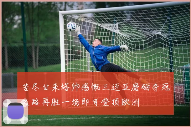 苦尽甘来塔帅感慨三连亚磨砺夺冠之路再胜一场即可登顶欧洲