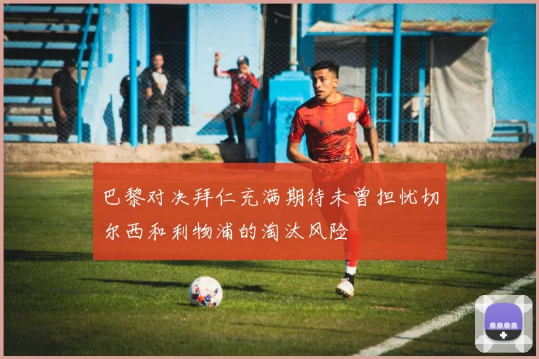 巴黎对决拜仁充满期待未曾担忧切尔西和利物浦的淘汰风险