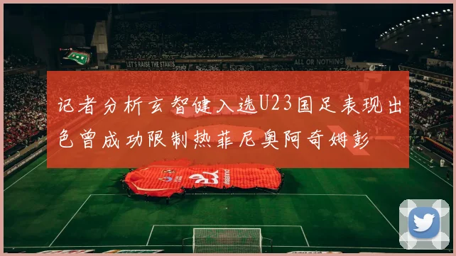 记者分析玄智健入选U23国足表现出色曾成功限制热菲尼奥阿奇姆彭