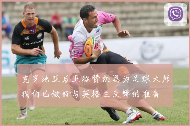 克罗地亚后卫称赞凯恩为足球大师我们已做好与英格兰交锋的准备