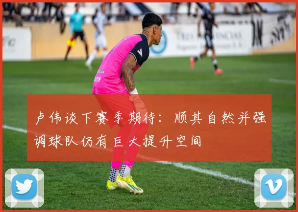 卢伟谈下赛季期待：顺其自然并强调球队仍有巨大提升空间