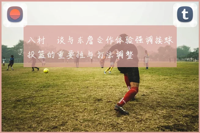 八村塁谈与东詹合作体验强调接球投篮的重要性与打法调整