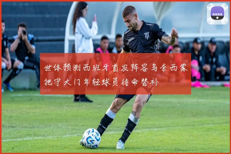 世体预测西班牙首发阵容乌奈西蒙把守大门年轻球员待命替补