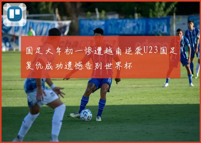 国足大年初一惨遭越南逆袭U23国足复仇成功遗憾告别世界杯