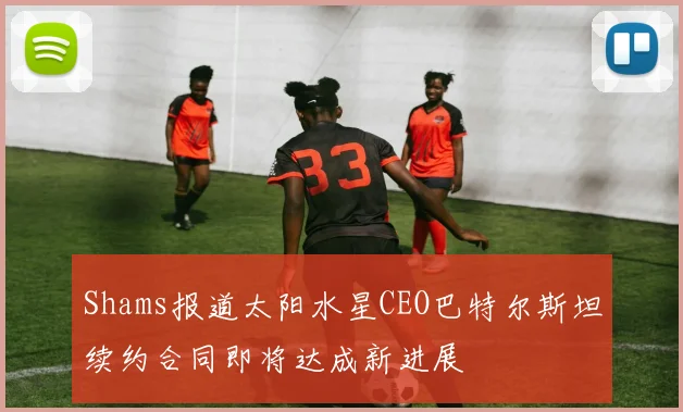 Shams报道太阳水星CEO巴特尔斯坦续约合同即将达成新进展