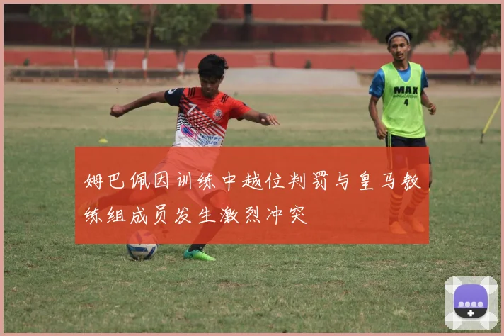 姆巴佩因训练中越位判罚与皇马教练组成员发生激烈冲突