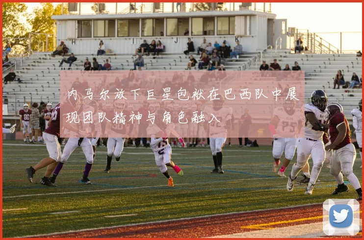 内马尔放下巨星包袱在巴西队中展现团队精神与角色融入