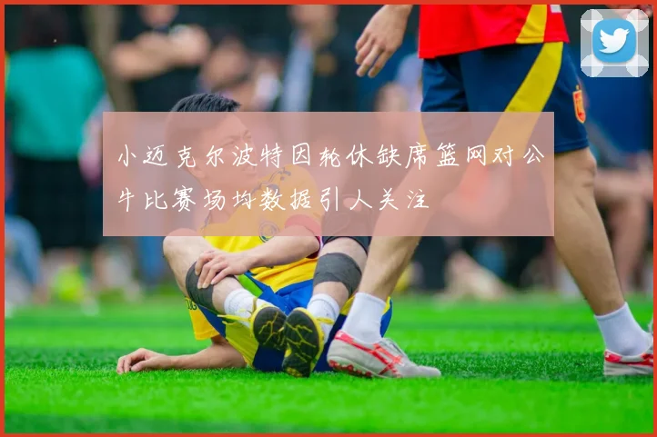 小迈克尔波特因轮休缺席篮网对公牛比赛场均数据引人关注