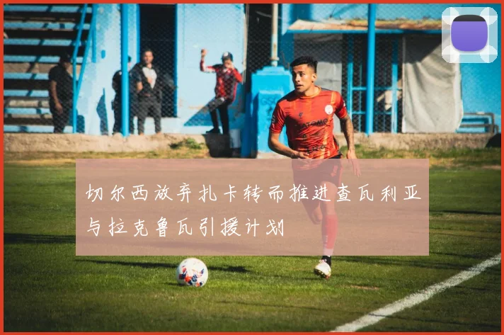 切尔西放弃扎卡转而推进查瓦利亚与拉克鲁瓦引援计划