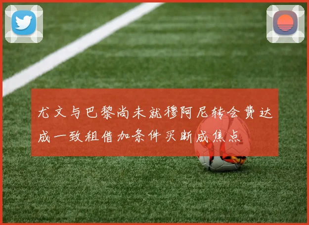 尤文与巴黎尚未就穆阿尼转会费达成一致租借加条件买断成焦点